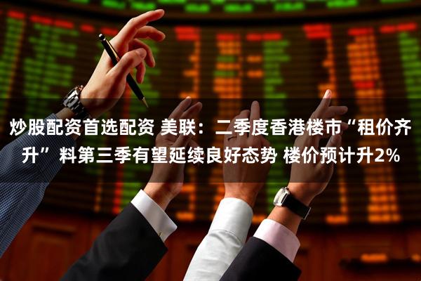 炒股配资首选配资 美联：二季度香港楼市“租价齐升” 料第三季有望延续良好态势 楼价预计升2%