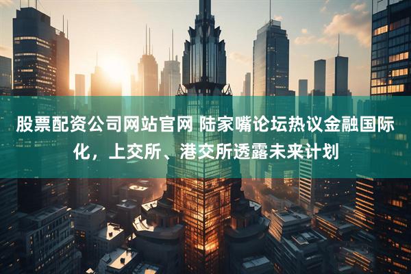 股票配资公司网站官网 陆家嘴论坛热议金融国际化，上交所、港交所透露未来计划