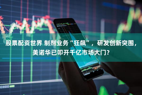 股票配资世界 制剂业务“狂飙”，研发创新突围，美诺华已叩开千亿市场大门？