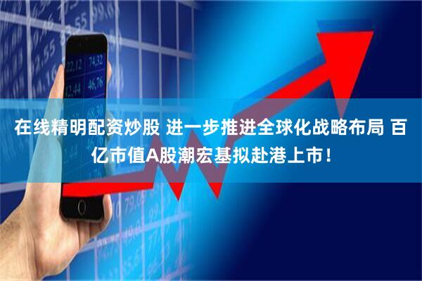 在线精明配资炒股 进一步推进全球化战略布局 百亿市值A股潮宏基拟赴港上市！