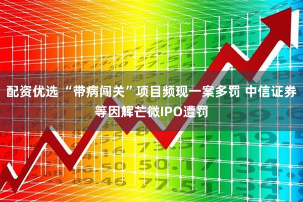 配资优选 “带病闯关”项目频现一案多罚 中信证券等因辉芒微IPO遭罚
