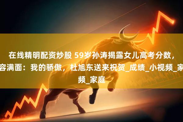 在线精明配资炒股 59岁孙涛揭露女儿高考分数，笑容满面：我的骄傲，杜旭东送来祝贺_成绩_小视频_家庭