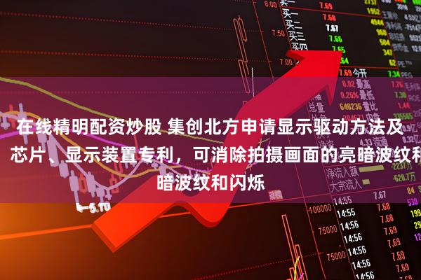 在线精明配资炒股 集创北方申请显示驱动方法及电路、芯片、显示装置专利，可消除拍摄画面的亮暗波纹和闪烁