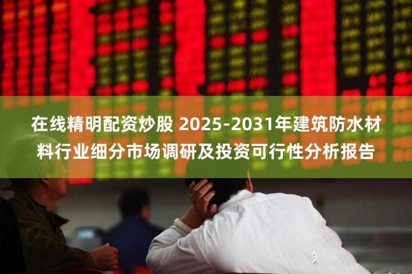 在线精明配资炒股 2025-2031年建筑防水材料行业细分市场调研及投资可行性分析报告