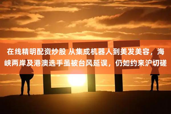 在线精明配资炒股 从集成机器人到美发美容，海峡两岸及港澳选手虽被台风延误，仍如约来沪切磋
