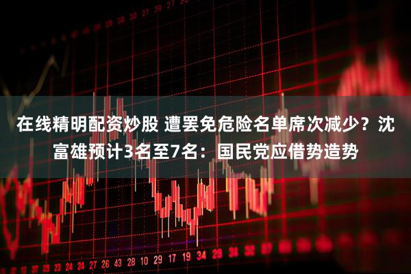 在线精明配资炒股 遭罢免危险名单席次减少？沈富雄预计3名至7名：国民党应借势造势