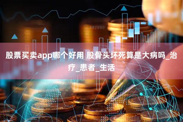 股票买卖app哪个好用 股骨头坏死算是大病吗_治疗_患者_生活