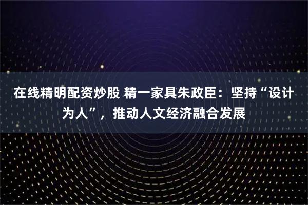 在线精明配资炒股 精一家具朱政臣：坚持“设计为人”，推动人文经济融合发展