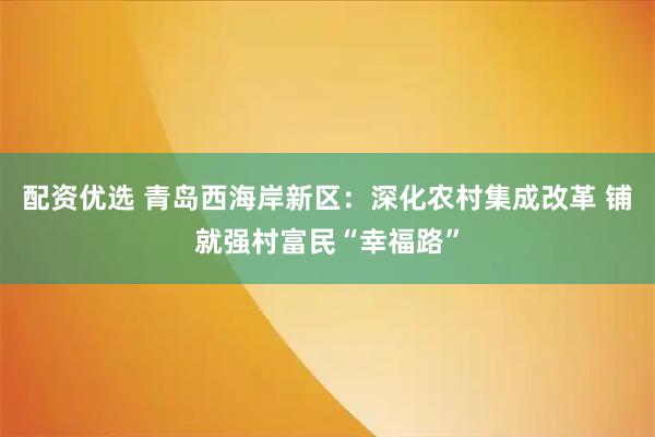 配资优选 青岛西海岸新区：深化农村集成改革 铺就强村富民“幸福路”