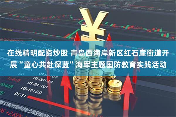在线精明配资炒股 青岛西海岸新区红石崖街道开展“童心共赴深蓝”海军主题国防教育实践活动