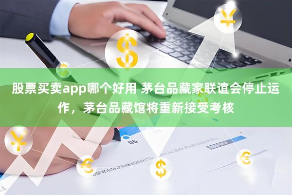 股票买卖app哪个好用 茅台品藏家联谊会停止运作，茅台品藏馆将重新接受考核
