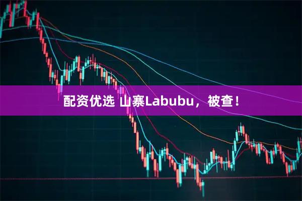 配资优选 山寨Labubu，被查！