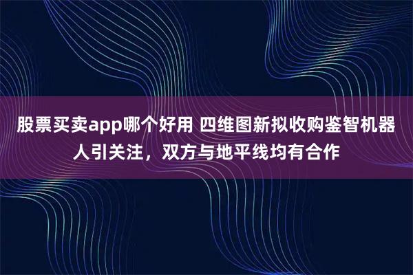 股票买卖app哪个好用 四维图新拟收购鉴智机器人引关注，双方与地平线均有合作