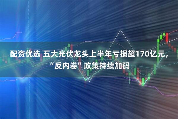 配资优选 五大光伏龙头上半年亏损超170亿元，“反内卷”政策持续加码