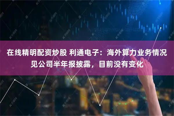 在线精明配资炒股 利通电子：海外算力业务情况见公司半年报披露，目前没有变化