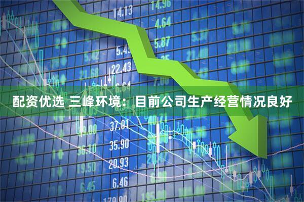 配资优选 三峰环境：目前公司生产经营情况良好