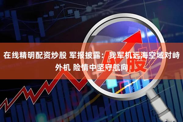在线精明配资炒股 军报披露:我军机远海空域对峙外机 险情中坚守航向