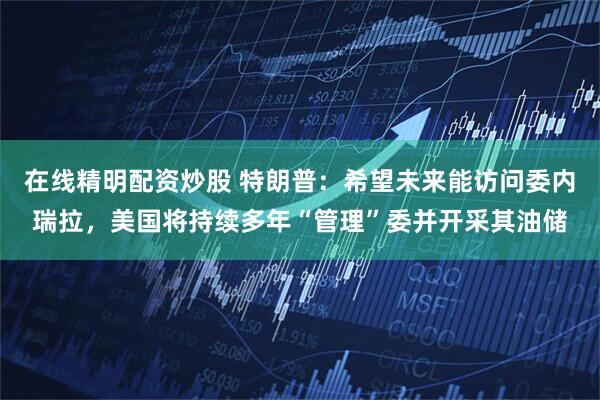 在线精明配资炒股 特朗普:希望未来能访问委内瑞拉,美国将持续多年“管理”委并开采其油储