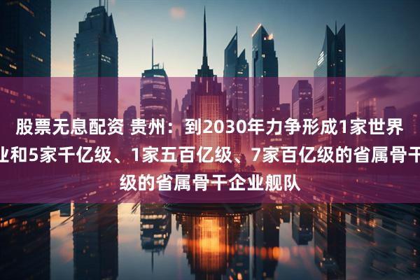 股票无息配资 贵州：到2030年力争形成1家世界500强企业和5家千亿级、1家五百亿级、7家百亿级的省属骨干企业舰队