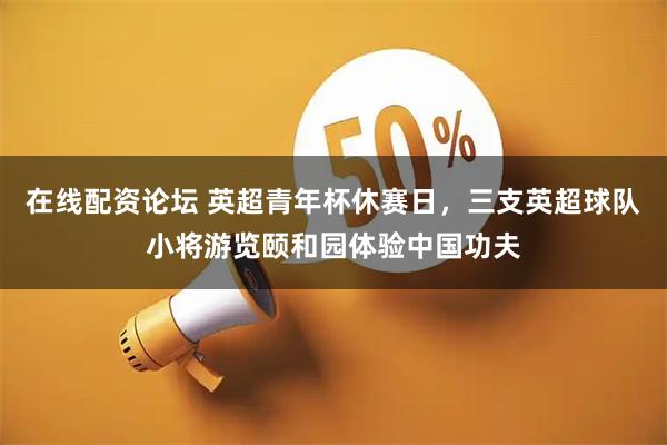 在线配资论坛 英超青年杯休赛日，三支英超球队小将游览颐和园体验中国功夫
