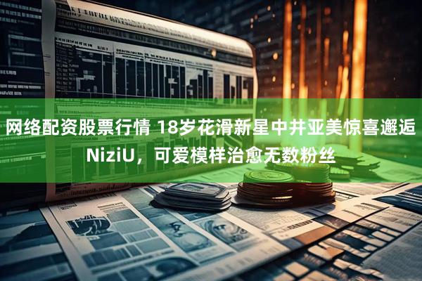 网络配资股票行情 18岁花滑新星中井亚美惊喜邂逅NiziU，可爱模样治愈无数粉丝