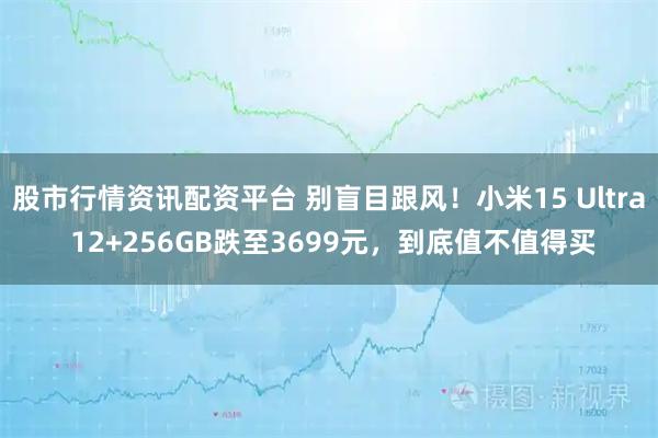 股市行情资讯配资平台 别盲目跟风！小米15 Ultra 12+256GB跌至3699元，到底值不值得买
