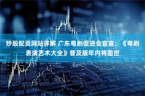 炒股配资网站详解 广东粤剧促进会官宣：《粤剧表演艺术大全》普及版年内将面世
