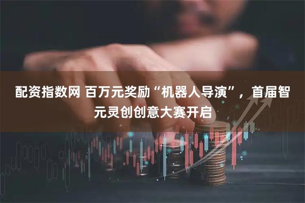 配资指数网 百万元奖励“机器人导演”，首届智元灵创创意大赛开启