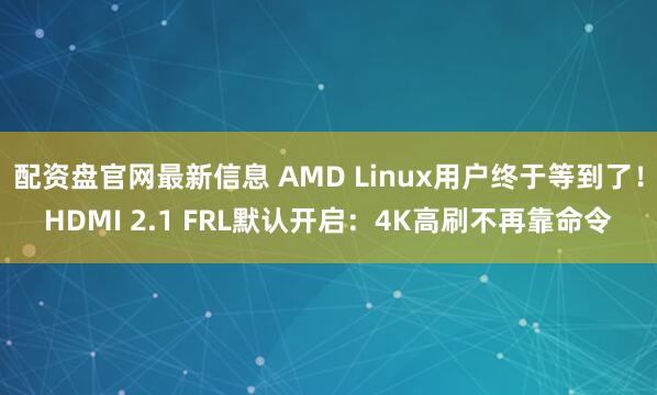 配资盘官网最新信息 AMD Linux用户终于等到了！HDMI 2.1 FRL默认开启：4K高刷不再靠命令